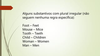 Alguns substantivos com plural irregular (não 
seguem nenhuma regra específica): 
Foot – Feet 
Mouse – Mice 
Tooth – Teeth 
Child – Children 
Woman – Women 
Man – Men 
 