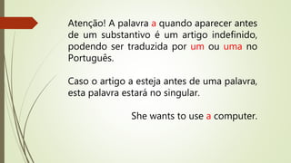 Atenção! A palavra a quando aparecer antes 
de um substantivo é um artigo indefinido, 
podendo ser traduzida por um ou uma no 
Português. 
Caso o artigo a esteja antes de uma palavra, 
esta palavra estará no singular. 
She wants to use a computer. 
 
