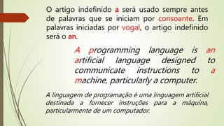 O artigo indefinido a será usado sempre antes 
de palavras que se iniciam por consoante. Em 
palavras iniciadas por vogal, o artigo indefinido 
será o an. 
A programming language is an 
artificial language designed to 
communicate instructions to a 
machine, particularly a computer. 
A linguagem de programação é uma linguagem artificial 
destinada a fornecer instruções para a máquina, 
particularmente de um computador. 
 