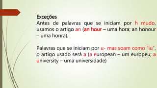 Exceções 
Antes de palavras que se iniciam por h mudo, 
usamos o artigo an (an hour – uma hora; an honour 
– uma honra). 
Palavras que se iniciam por u- mas soam como “iu”, 
o artigo usado será a (a european – um europeu; a 
university – uma universidade) 
 