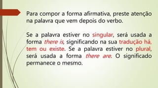 Para compor a forma afirmativa, preste atenção 
na palavra que vem depois do verbo. 
Se a palavra estiver no singular, será usada a 
forma there is , significando na sua tradução há, 
tem ou existe. Se a palavra estiver no plural, 
será usada a forma there are. O significado 
permanece o mesmo. 
 
