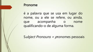 Pronome 
é a palavra que se usa em lugar do 
nome, ou a ele se refere, ou ainda, 
que acompanha o nome 
qualificando-o de alguma forma. 
Subject Pronouns = pronomes pessoais 
 