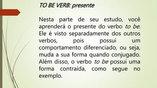 TO BE VERB: presente 
Nesta parte de seu estudo, você 
aprenderá o presente do verbo to be. 
Ele é visto separadamente dos outros 
verbos, pois possui um 
comportamento diferenciado, ou seja, 
muda a sua forma quando conjugado. 
Além disso, o verbo to be possui uma 
forma contraída, como segue no 
exemplo. 
 