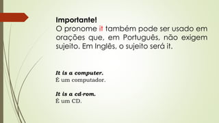 Importante! 
O pronome it também pode ser usado em 
orações que, em Português, não exigem 
sujeito. Em Inglês, o sujeito será it. 
It is a computer. 
É um computador. 
It is a cd-rom. 
É um CD. 
 