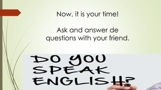 Now, it is your time! 
Ask and answer de 
questions with your friend. 
 