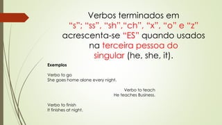 Verbos terminados em 
“s”; “ss”, “sh”,“ch”, “x”, “o” e “z” 
acrescenta-se “ES” quando usados 
na terceira pessoa do 
singular (he, she, it). 
Exemplos 
Verbo to go 
She goes home alone every night. 
Verbo to teach 
He teaches Business. 
Verbo to finish 
It finishes at night. 
 