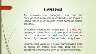 SIMPLE PAST 
Ao contrário do Português, em que há 
conjugações para serem lembradas, no Inglês é 
usado somente um auxiliar (assim como no simple 
present). 
O auxiliar utilizado no simple past é o did. Nas 
sentenças afirmativas, o simple past é formado 
com o acréscimo do -ed no final do verbo. 
Existem algumas exceções, os verbos irregulares. 
Quanto mais você ler e estiver familiarizado com 
os textos em Inglês, mais fácil será. No Blog 
apresento uma tabela com os verbos irregulares. 
 
