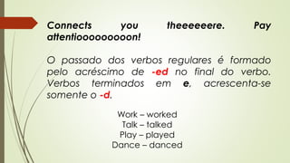 Connects you theeeeeere. Pay 
attentiooooooooon! 
O passado dos verbos regulares é formado 
pelo acréscimo de -ed no final do verbo. 
Verbos terminados em e, acrescenta-se 
somente o -d. 
Work – worked 
Talk – talked 
Play – played 
Dance – danced 
 