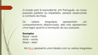 O simple past é equivalente, em Português, ao nosso 
passado perfeito ou imperfeito, sempre observando 
o contexto da frase. 
Os verbos irregulares apresentam um 
comportamento diferenciado, eles não apresentam 
uma regra quanto à formação do seu passado. 
Exemplos 
Read – read 
Write – wrote 
Sleep – slept 
No Blog apresento uma tabela com os verbos irregulares. 
 