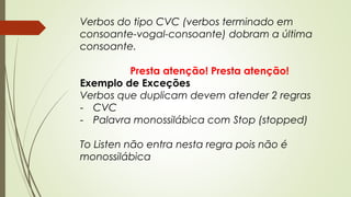 Verbos do tipo CVC (verbos terminado em 
consoante-vogal-consoante) dobram a última 
consoante. 
Presta atenção! Presta atenção! 
Exemplo de Exceções 
Verbos que duplicam devem atender 2 regras 
- CVC 
- Palavra monossilábica com Stop (stopped) 
To Listen não entra nesta regra pois não é 
monossilábica 
 