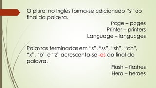 O plural no Inglês forma-se adicionado “s” ao 
final da palavra. 
Page – pages 
Printer – printers 
Language – languages 
Palavras terminadas em “s”, “ss”, “sh”, “ch”, 
“x”, “o” e “z” acrescenta-se -es ao final da 
palavra. 
Flash – flashes 
Hero – heroes 
 