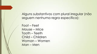 Alguns substantivos com plural irregular (não 
seguem nenhuma regra específica): 
Foot – Feet 
Mouse – Mice 
Tooth – Teeth 
Child – Children 
Woman – Women 
Man – Men 
 