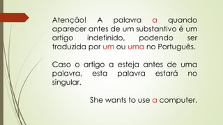Atenção! A palavra a quando 
aparecer antes de um substantivo é um 
artigo indefinido, podendo ser 
traduzida por um ou uma no Português. 
Caso o artigo a esteja antes de uma 
palavra, esta palavra estará no 
singular. 
She wants to use a computer. 
 