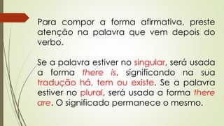 Para compor a forma afirmativa, preste 
atenção na palavra que vem depois do 
verbo. 
Se a palavra estiver no singular, será usada 
a forma there is, significando na sua 
tradução há, tem ou existe. Se a palavra 
estiver no plural, será usada a forma there 
are. O significado permanece o mesmo. 
 