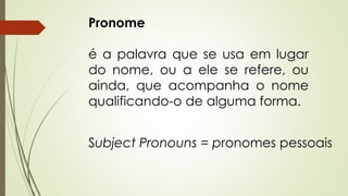 Pronome 
é a palavra que se usa em lugar 
do nome, ou a ele se refere, ou 
ainda, que acompanha o nome 
qualificando-o de alguma forma. 
Subject Pronouns = pronomes pessoais 
 