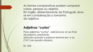 As formas comparativas podem comparar 
coisas, pessoas ou objetos. 
Em Inglês, diferentemente do Português, leva-se 
em consideração o tamanho 
do adjetivo. 
Adjetivos “curtos” 
Para adjetivos “curtos”, adiciona-se -er ao final 
da palavra, prestando 
atenção quando a palavra termina em -y ou 
CVC (ver quadro abaixo). 
Ex. Old 
 