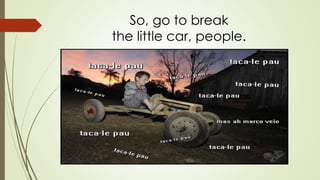So, go to break 
the little car, people. 
