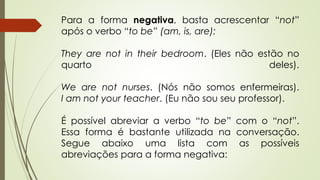 Para a forma negativa, basta acrescentar “not” 
após o verbo “to be” (am, is, are): 
They are not in their bedroom. (Eles não estão no 
quarto deles). 
We are not nurses. (Nós não somos enfermeiras). 
I am not your teacher. (Eu não sou seu professor). 
É possível abreviar a verbo “to be” com o “not”. 
Essa forma é bastante utilizada na conversação. 
Segue abaixo uma lista com as possíveis 
abreviações para a forma negativa: 
 