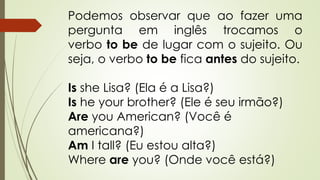 Podemos observar que ao fazer uma 
pergunta em inglês trocamos o 
verbo to be de lugar com o sujeito. Ou 
seja, o verbo to be fica antes do sujeito. 
Is she Lisa? (Ela é a Lisa?) 
Is he your brother? (Ele é seu irmão?) 
Are you American? (Você é 
americana?) 
Am I tall? (Eu estou alta?) 
Where are you? (Onde você está?) 
 