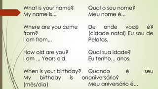 What is your name? 
My name is... 
Where are you come 
from? 
I am from... 
How old are you? 
I am ... Years old. 
When is your birthday? 
My birthday is on 
(mês/dia) 
Qual o seu nome? 
Meu nome é... 
De onde você é? 
(cidade natal) Eu sou de 
Pelotas. 
Qual sua idade? 
Eu tenho... anos. 
Quando é seu 
aniversário? 
Meu aniversário é... 
 