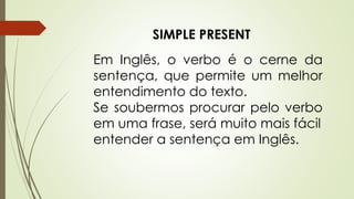 SIMPLE PRESENT 
Em Inglês, o verbo é o cerne da 
sentença, que permite um melhor 
entendimento do texto. 
Se soubermos procurar pelo verbo 
em uma frase, será muito mais fácil 
entender a sentença em Inglês. 
 