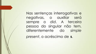 Nas sentenças interrogativas e 
negativas, o auxiliar será 
sempre o did. A terceira 
pessoa do singular não tem, 
diferentemente do simple 
present, o acréscimo de s. 
 