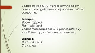 Verbos do tipo CVC (verbos terminado em 
consoante-vogal-consoante) dobram a última 
consoante. 
Exemplos 
Stop – stopped 
Plan – planned 
Verbos terminados em C+Y (consoante + y), 
substitui-se o y por i e acrescenta-se -ed. 
Exemplos 
Study – studied 
Cry – cried 
 
