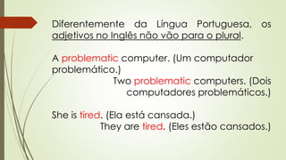 Diferentemente da Língua Portuguesa, os 
adjetivos no Inglês não vão para o plural. 
A problematic computer. (Um computador 
problemático.) 
Two problematic computers. (Dois 
computadores problemáticos.) 
She is tired. (Ela está cansada.) 
They are tired. (Eles estão cansados.) 
 