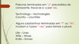 Palavras terminadas em “y” precedidos de 
consoante, troca-se o -y por -ies. 
Technology – technologies 
Country – countries 
Alguns substantivos terminados em “f” ou “fe”, 
mudam o f para “-ves” para formar o plural. 
Life – Lives 
Wife – Wives 
Knife – Knives 
 