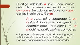 O artigo indefinido a será usado sempre 
antes de palavras que se iniciam por 
consoante. Em palavras iniciadas por vogal, 
o artigo indefinido será o an. 
A programming language is an 
artificial language designed to 
communicate instructions to a 
machine, particularly a computer. 
A linguagem de programação é uma linguagem 
artificial destinada a fornecer instruções para a 
máquina, particularmente de um computador. 
 