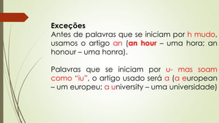 Exceções 
Antes de palavras que se iniciam por h mudo, 
usamos o artigo an (an hour – uma hora; an 
honour – uma honra). 
Palavras que se iniciam por u- mas soam 
como “iu”, o artigo usado será a (a european 
– um europeu; a university – uma universidade) 
 
