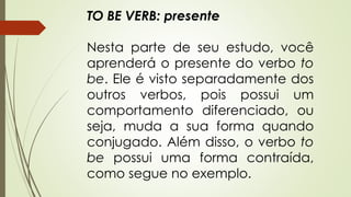 TO BE VERB: presente 
Nesta parte de seu estudo, você 
aprenderá o presente do verbo to 
be. Ele é visto separadamente dos 
outros verbos, pois possui um 
comportamento diferenciado, ou 
seja, muda a sua forma quando 
conjugado. Além disso, o verbo to 
be possui uma forma contraída, 
como segue no exemplo. 
 