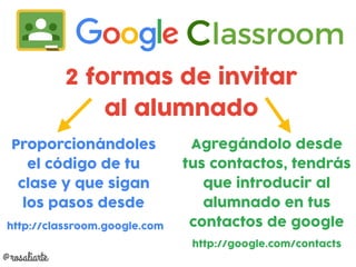 2 formas de invitar
al alumnado
Proporcionándoles
el código de tu
clase y que sigan
los pasos desde
http://classroom.google.com
Agregándolo desde
tus contactos, tendrás
que introducir al
alumnado en tus
contactos de google
http://google.com/contacts
@rosaliarte
 