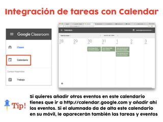 Integración de tareas con Calendar
Si quieres añadir otros eventos en este calendario
tienes que ir a http://calendar.google.com y añadir ahí
los eventos. Si el alumnado da de alta este calendario
en su móvil, le aparecerán también las tareas y eventos
 