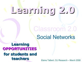 Learning 2.0 Learning  OPPORTUNITIES   for students and teachers Elaine Talbert, CLI Research – March 2008 Classroom 2.0   Social Networks 