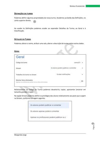 Margarida Jorge
GOOGLE CLASSROOM
Página9
DEFINIÇÕES DA TURMA
Podemos definir algumas propriedades da nossa turma. Acedemos ao botão das Definições, no
canto superior direito.
Ao aceder às Definições podemos aceder ao separador Detalhes da Turma, ao Geral e à
Classificação.
DETALHES DA TURMA
Podemos alterar o nome, atribuir uma sala, alterar a descrição da turma, entre outros dados.
GERAL
Relativamente ao Código da Turma podemos desativá-lo, copiar, apresentar (mostrar em
tamanho grande) e repor.
Na opção Stream podemos definir os privilégios dos alunos relativamente aos posts que surgem
na Stream, conforme a imagem seguinte:
 