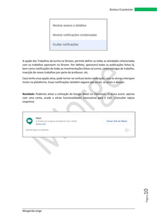 Margarida Jorge
GOOGLE CLASSROOM
Página10
A opção dos Trabalhos da turma na Stream, permite definir se todas as atividades relacionadas
com os trabalhos aparecem na Stream. Por defeito, aparecerá todas as publicações feitas lá,
bem como notificações de todas as movimentações feitas na turma, como entregas de trabalho,
inserção de novos trabalhos por parte do professor, etc.
Caso tenha essa opção ativa, pode tornar-se confuso tanta notificação, caso os alunos interajam
muito na plataforma. Essas notificações também seguem por email, se assim o desejar.
Novidade: Podemos ativar a utilização do Google Meet na Classroom. O aluno assim, apenas
com uma conta, acede a várias funcionalidades necessárias para o EaD. (Consultar tópico
respetivo)
 