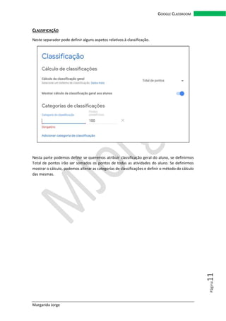 Margarida Jorge
GOOGLE CLASSROOM
Página11
CLASSIFICAÇÃO
Neste separador pode definir alguns aspetos relativos à classificação.
Nesta parte podemos definir se queremos atribuir classificação geral do aluno, se definirmos
Total de pontos irão ser somados os pontos de todas as atividades do aluno. Se definirmos
mostrar o cálculo, podemos alterar as categorias de classificações e definir o método do cálculo
das mesmas.
 
