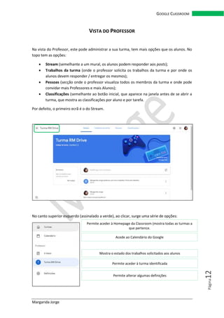 Margarida Jorge
GOOGLE CLASSROOM
Página12
VISTA DO PROFESSOR
Na vista do Professor, este pode administrar a sua turma, tem mais opções que os alunos. No
topo tem as opções:
• Stream (semelhante a um mural, os alunos podem responder aos posts);
• Trabalhos da turma (onde o professor solicita os trabalhos da turma e por onde os
alunos devem responder / entregar os mesmos);
• Pessoas (secção onde o professor visualiza todos os membros da turma e onde pode
convidar mais Professores e mais Alunos);
• Classificações (semelhante ao botão inicial, que aparece na janela antes de se abrir a
turma, que mostra as classificações por aluno e por tarefa.
Por defeito, o primeiro ecrã é o do Stream.
No canto superior esquerdo (assinalado a verde), ao clicar, surge uma série de opções:
Permite aceder à Homepage da Classroom (mostra todas as turmas a
que pertence.
Acede ao Calendário do Google
Mostra o estado dos trabalhos solicitados aos alunos
Permite aceder à turma identificada
Permite alterar algumas definições
 