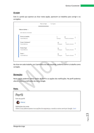 Margarida Jorge
GOOGLE CLASSROOM
Página13
A FAZER
Este é a janela que aparece ao clicar nesta opção, aparecem os trabalhos para corrigir e os
corrigidos:
Ao clicar em cada trabalho, nos 3 pontinhos do lado esquerdo, podemos definir o trabalho como
corrigido.
DEFINIÇÕES
Nesta opção podemos alterar dados do Perfil e as opções das notificações. No perfil podemos
alterar a foto e as definições da conta Google.
PERFIL
 