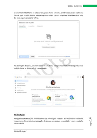 Margarida Jorge
GOOGLE CLASSROOM
Página14
Se clicar no botão Alterar ao lado da foto, pode alterar a mesma. Lembre-se que está a alterar a
foto de toda a conta Google. Irá aparecer uma janela como a próxima e deverá escolher uma
das opções para selecionar a foto.
Nas definições da conta, clicar em Gerir, irá ser aberta uma janela semelhante à seguinte, onde
poderá alterar as definições da conta Google.
NOTIFICAÇÕES
Na opção das Notificações poderá definir que notificações receberá do “movimento” existente
na sua turma. Deve selecionar as opções de acordo com as suas necessidades e com o trabalho
que pretende.
 