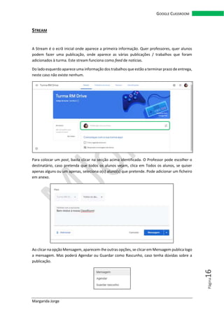 Margarida Jorge
GOOGLE CLASSROOM
Página16
STREAM
A Stream é o ecrã inicial onde aparece a primeira informação. Quer professores, quer alunos
podem fazer uma publicação, onde aparece as várias publicações / trabalhos que foram
adicionados à turma. Este stream funciona como feed de notícias.
Do lado esquerdo aparece uma informação dos trabalhos que estão a terminar prazo de entrega,
neste caso não existe nenhum.
Para colocar um post, basta clicar na secção acima identificada. O Professor pode escolher o
destinatário, caso pretenda que todos os alunos vejam, clica em Todos os alunos, se quiser
apenas alguns ou um apenas, seleciona o(s) aluno(s) que pretende. Pode adicionar um ficheiro
em anexo.
Ao clicar na opção Mensagem, aparecem-lhe outras opções, se clicar em Mensagem publica logo
a mensagem. Mas poderá Agendar ou Guardar como Rascunho, caso tenha dúvidas sobre a
publicação.
 