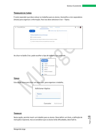 Margarida Jorge
GOOGLE CLASSROOM
Página18
TRABALHOS DA TURMA
É neste separador que deve colocar os trabalhos para os alunos. Aconselho a criar separadores
(títulos) para organizar a informação. Para isso deve selecionar Criar – Tópico.
Ao clicar no botão Criar, pode escolher o tipo de trabalho que pretende:
TÓPICO
Esta opção serve para fazer um separador, para organizar o trabalho.
TRABALHO
Nesta opção, permite inserir um trabalho para os alunos. Deve definir um título, a definição de
instruções é opcional, mas se considerar que os alunos terão dificuldades, deve fazê-lo.
 
