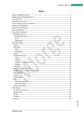 Margarida Jorge
GOOGLE CLASSROOM
Página1
ÍNDICE
Aceder ao Google Classroom --------------------------------------------------------------------------------------2
Configuração do Google Classroom------------------------------------------------------------------------------2
Criar uma turma ------------------------------------------------------------------------------------------------------3
Participar numa turma ----------------------------------------------------------------------------------------------4
Anular inscrição numa turma (Aluno) ---------------------------------------------------------------------------5
Eliminar turma (Professor) -----------------------------------------------------------------------------------------5
Copiar turma (Professor) -------------------------------------------------------------------------------------------5
Iniciar a Classroom ---------------------------------------------------------------------------------------------------6
Personalizar a Classroom -------------------------------------------------------------------------------------------8
Definições da turma ----------------------------------------------------------------------------------------------9
Detalhes da Turma---------------------------------------------------------------------------------------------9
Geral---------------------------------------------------------------------------------------------------------------9
Classificação---------------------------------------------------------------------------------------------------11
Vista do Professor --------------------------------------------------------------------------------------------------12
A fazer--------------------------------------------------------------------------------------------------------------13
Definições---------------------------------------------------------------------------------------------------------13
Perfil-------------------------------------------------------------------------------------------------------------13
Notificações ---------------------------------------------------------------------------------------------------14
Stream -------------------------------------------------------------------------------------------------------------16
Trabalhos da turma---------------------------------------------------------------------------------------------18
Tópico-----------------------------------------------------------------------------------------------------------18
Trabalho--------------------------------------------------------------------------------------------------------18
Trabalho com Questionário -------------------------------------------------------------------------------21
Pergunta--------------------------------------------------------------------------------------------------------21
Material --------------------------------------------------------------------------------------------------------23
Agendar Trabalhos ou Posts----------------------------------------------------------------------------------23
Publicar em várias turmas em simultâneo----------------------------------------------------------------23
Inserir Rubricas --------------------------------------------------------------------------------------------------24
Pessoas ------------------------------------------------------------------------------------------------------------25
Classificações-----------------------------------------------------------------------------------------------------27
Meet----------------------------------------------------------------------------------------------------------------28
Não visível para alunos -------------------------------------------------------------------------------------28
Visível para alunos-------------------------------------------------------------------------------------------28
Avaliar os trabalhos---------------------------------------------------------------------------------------------30
Vista do aluno -------------------------------------------------------------------------------------------------------32
Inscrever-se na Turma -----------------------------------------------------------------------------------------32
Quando inicia-----------------------------------------------------------------------------------------------------32
Stream -------------------------------------------------------------------------------------------------------------33
Trabalhos----------------------------------------------------------------------------------------------------------34
Pessoas ------------------------------------------------------------------------------------------------------------35
 