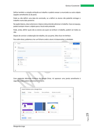 Margarida Jorge
GOOGLE CLASSROOM
Página19
Define também a cotação atribuída ao trabalho e poderá anexar o enunciado ou outro objeto
(opções semelhantes às do post).
Pode ou não definir uma data de conclusão, se a definir os alunos não poderão entregar o
trabalho numa data posterior.
Na opção tópicos, deve selecionar o tópico onde pretende adicionar o trabalho. Caso se esqueça,
poderá sempre mover o objeto para o local onde pretende.
Pode, ainda, definir quais são os alunos aos quais vai atribuir o trabalho, podem ser todos ou
não.
Depois de concluir a elaboração do trabalho, da sua parte, falta clicar em Atribuir.
Para além disso, podemos criar um ficheiro onde o aluno irá desenvolver a atividade.
Caso pretenda Adicionar ficheiros do Google Drive, irá aparecer uma janela semelhante à
seguinte, onde poderá selecionar o ficheiro.
 