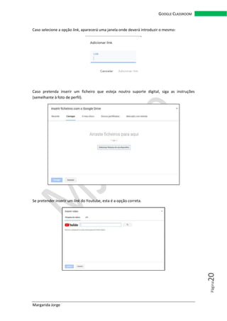 Margarida Jorge
GOOGLE CLASSROOM
Página20
Caso selecione a opção link, aparecerá uma janela onde deverá introduzir o mesmo:
Caso pretenda inserir um ficheiro que esteja noutro suporte digital, siga as instruções
(semelhante à foto de perfil).
Se pretender inserir um link do Youtube, esta é a opção correta.
 