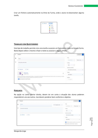 Margarida Jorge
GOOGLE CLASSROOM
Página21
Criar um ficheiro automaticamente na Drive da Turma, onde o aluno irá desenvolver alguma
tarefa.
TRABALHO COM QUESTIONÁRIO
Este tipo de trabalho permite criar uma tarefa e associar um formulário criado no Google Forms.
Basta depois editar o mesmo e fazer o teste ou associar a algum já feito.
PERGUNTA
Na opção no canto inferior direito, devem ter em conta a situação dos alunos poderem
responderem uns aos outros. Isso devem ponderar bem conforme o objetivo.
 