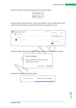 Margarida Jorge
GOOGLE CLASSROOM
Página22
Podemos escolher se é pergunta de resposta curta ou escolha múltipla.
Os alunos devem responder onde diz “Escreva a sua resposta” e clicar na opção Entregar. Mas,
o aluno poderá ainda fazer um comentário aberto a todos os membros da Turma.
Depois de Entregar aparece outra janela onde o aluno pode cancelar ou Entregar a resposta.
Pode ainda visualizar as respostas dos colegas.
 