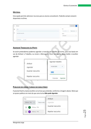 Margarida Jorge
GOOGLE CLASSROOM
Página23
MATERIAL
Esta opção permite adicionar recursos para os alunos consultarem. Poderão sempre estarem
disponíveis na Drive.
AGENDAR TRABALHOS OU POSTS
Se assim pretendemos podemos agendar a inserção do trabalho da turma, para isso basta em
vez de Atribuir o Trabalho, ou enviar a Mensagem, clicar nas opções desse botão e escolher
agendar.
PUBLICAR EM VÁRIAS TURMAS EM SIMULTÂNEO
É possível fazê-lo, basta escolher as turmas que pretende, conforme a imagem abaixo. Note que
se quiser publicar em mais do que uma turma Não pode Agendar.
 