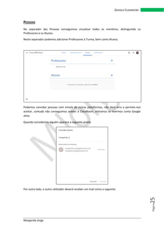 Margarida Jorge
GOOGLE CLASSROOM
Página25
PESSOAS
No separador das Pessoas conseguimos visualizar todos os membros, distinguindo os
Professores e os Alunos.
Neste separador podemos adicionar Professores à Turma, bem como Alunos.
Podemos convidar pessoas com emails de outras plataformas, não dará erro e permite-nos
aceitar, contudo não conseguimos aceder à ClassRoom, entramos se tivermos conta Google
ativa.
Quando convidamos alguém aparece a seguinte janela:
Por outro lado, o outro utilizador deverá receber um mail como o seguinte:
 
